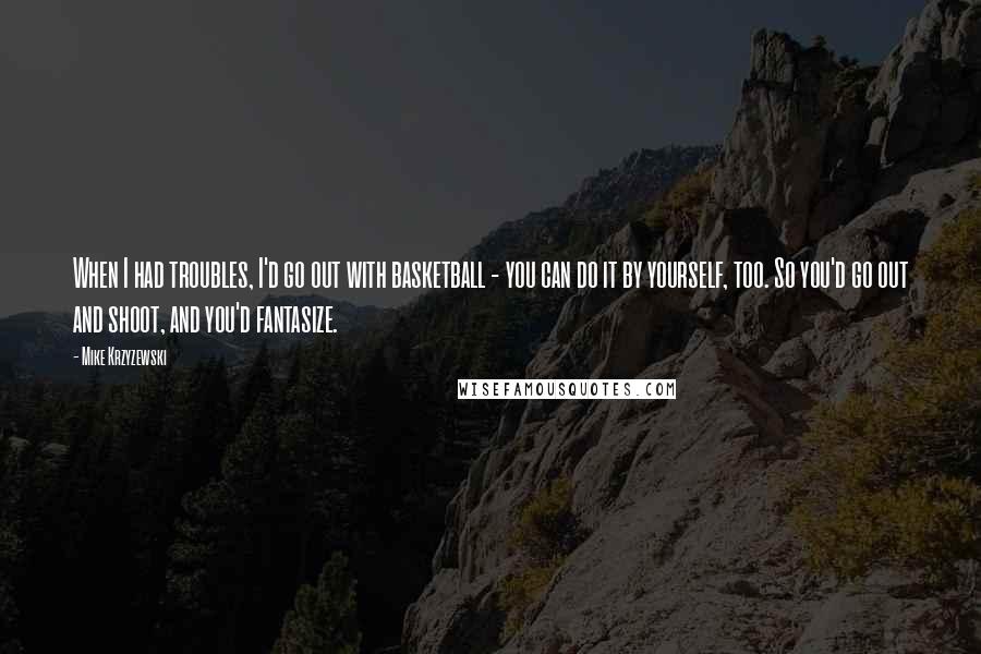 Mike Krzyzewski Quotes: When I had troubles, I'd go out with basketball - you can do it by yourself, too. So you'd go out and shoot, and you'd fantasize.