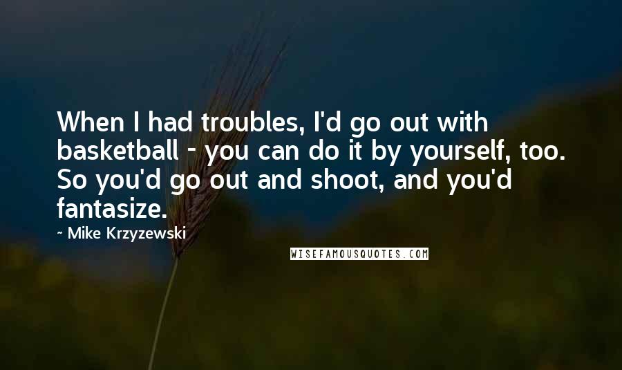 Mike Krzyzewski Quotes: When I had troubles, I'd go out with basketball - you can do it by yourself, too. So you'd go out and shoot, and you'd fantasize.