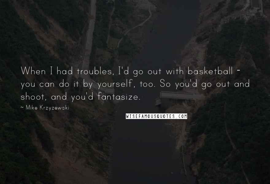 Mike Krzyzewski Quotes: When I had troubles, I'd go out with basketball - you can do it by yourself, too. So you'd go out and shoot, and you'd fantasize.