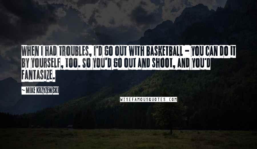 Mike Krzyzewski Quotes: When I had troubles, I'd go out with basketball - you can do it by yourself, too. So you'd go out and shoot, and you'd fantasize.