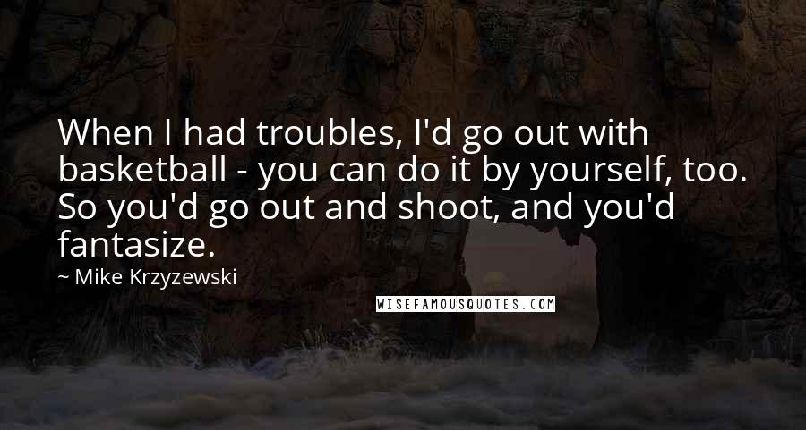 Mike Krzyzewski Quotes: When I had troubles, I'd go out with basketball - you can do it by yourself, too. So you'd go out and shoot, and you'd fantasize.