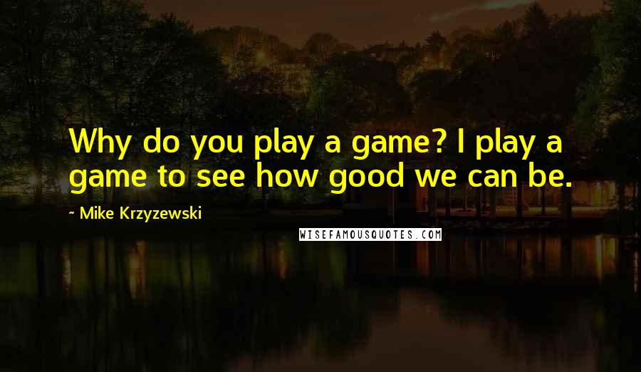 Mike Krzyzewski Quotes: Why do you play a game? I play a game to see how good we can be.