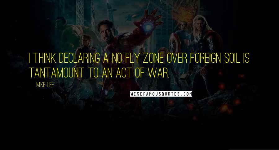 Mike Lee Quotes: I think declaring a no fly zone over foreign soil is tantamount to an act of war.
