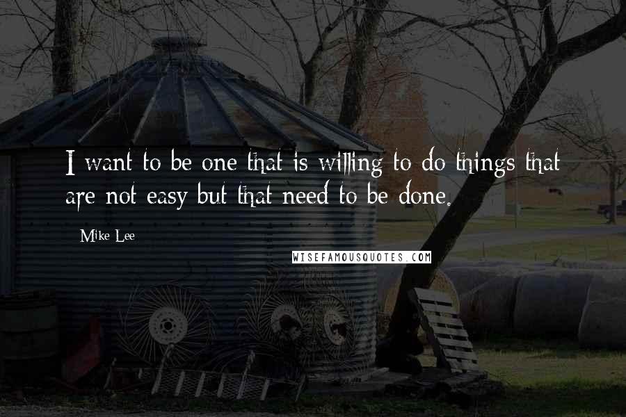 Mike Lee Quotes: I want to be one that is willing to do things that are not easy but that need to be done.