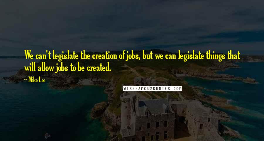 Mike Lee Quotes: We can't legislate the creation of jobs, but we can legislate things that will allow jobs to be created.