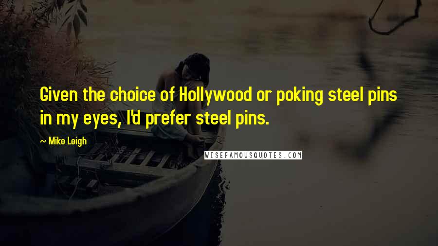 Mike Leigh Quotes: Given the choice of Hollywood or poking steel pins in my eyes, I'd prefer steel pins.