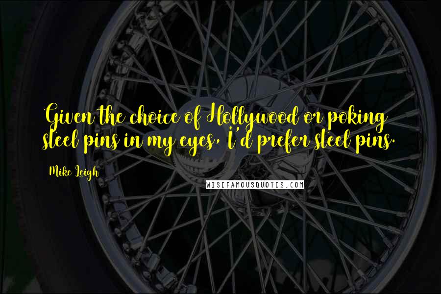 Mike Leigh Quotes: Given the choice of Hollywood or poking steel pins in my eyes, I'd prefer steel pins.