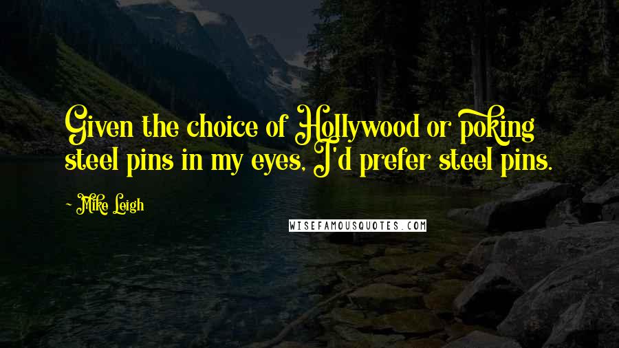 Mike Leigh Quotes: Given the choice of Hollywood or poking steel pins in my eyes, I'd prefer steel pins.