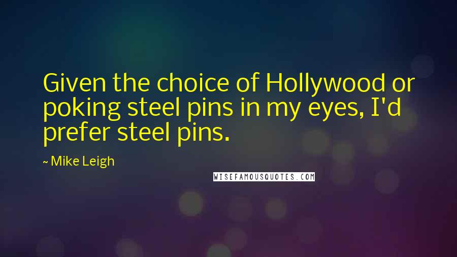 Mike Leigh Quotes: Given the choice of Hollywood or poking steel pins in my eyes, I'd prefer steel pins.