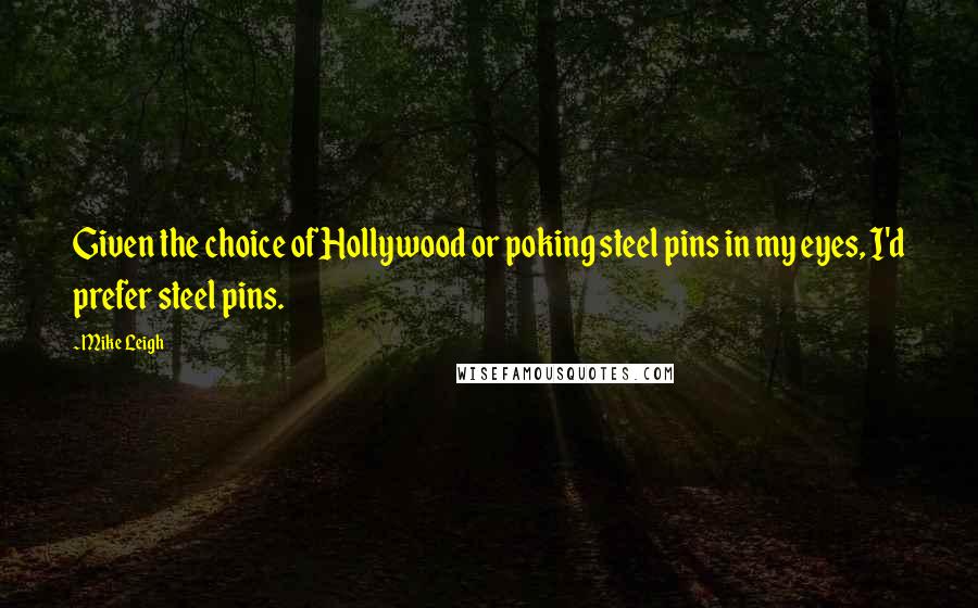 Mike Leigh Quotes: Given the choice of Hollywood or poking steel pins in my eyes, I'd prefer steel pins.