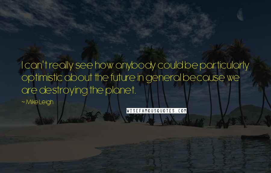 Mike Leigh Quotes: I can't really see how anybody could be particularly optimistic about the future in general because we are destroying the planet.
