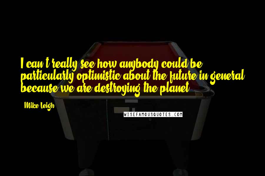 Mike Leigh Quotes: I can't really see how anybody could be particularly optimistic about the future in general because we are destroying the planet.