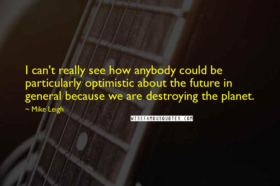 Mike Leigh Quotes: I can't really see how anybody could be particularly optimistic about the future in general because we are destroying the planet.