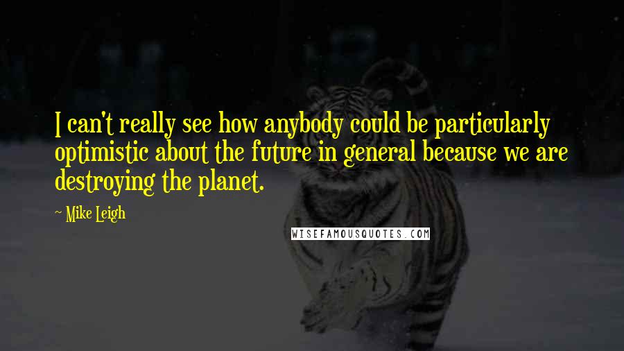 Mike Leigh Quotes: I can't really see how anybody could be particularly optimistic about the future in general because we are destroying the planet.