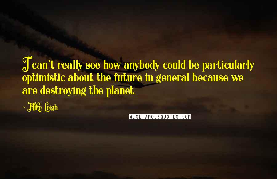 Mike Leigh Quotes: I can't really see how anybody could be particularly optimistic about the future in general because we are destroying the planet.