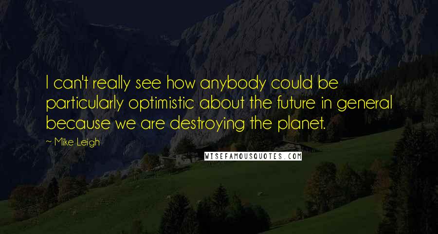 Mike Leigh Quotes: I can't really see how anybody could be particularly optimistic about the future in general because we are destroying the planet.