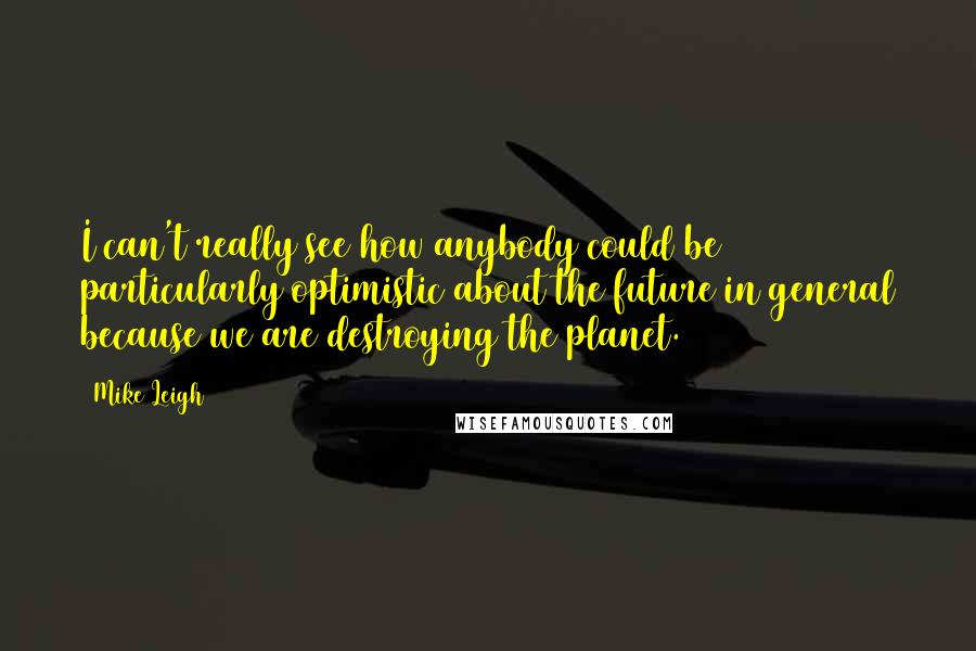 Mike Leigh Quotes: I can't really see how anybody could be particularly optimistic about the future in general because we are destroying the planet.