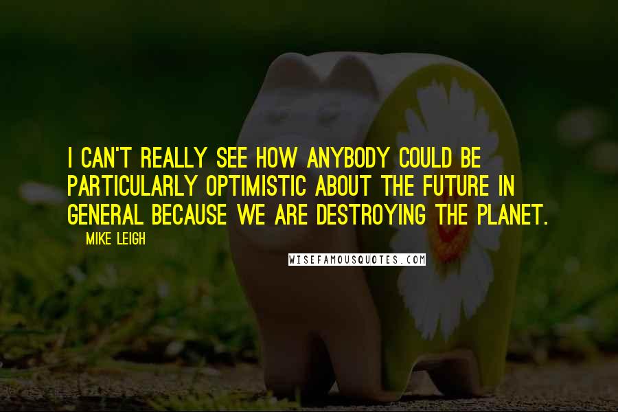 Mike Leigh Quotes: I can't really see how anybody could be particularly optimistic about the future in general because we are destroying the planet.