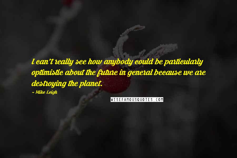 Mike Leigh Quotes: I can't really see how anybody could be particularly optimistic about the future in general because we are destroying the planet.