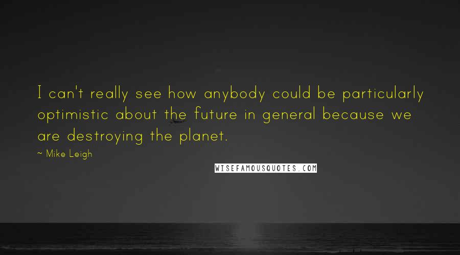 Mike Leigh Quotes: I can't really see how anybody could be particularly optimistic about the future in general because we are destroying the planet.