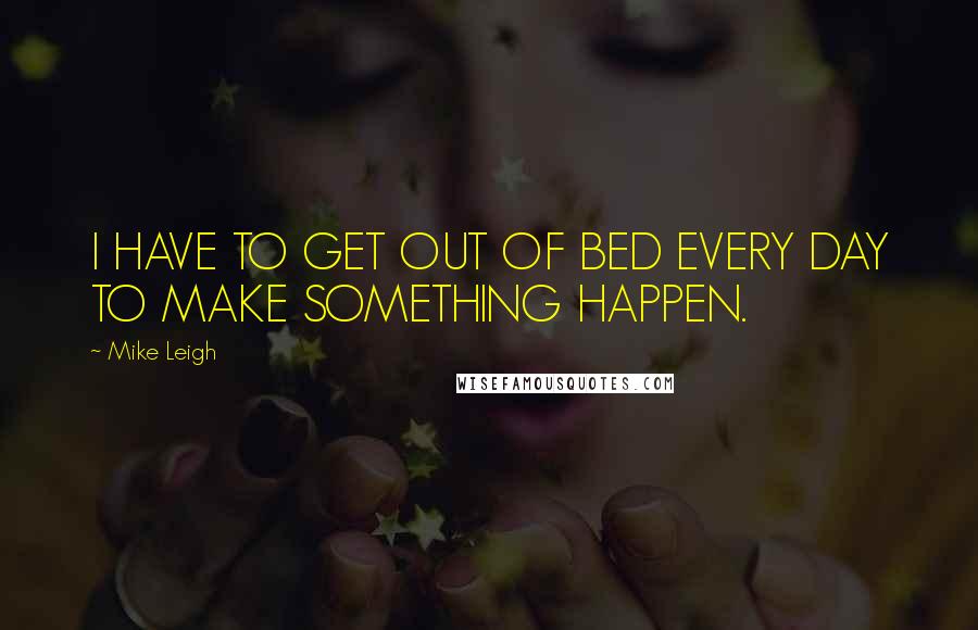 Mike Leigh Quotes: I HAVE TO GET OUT OF BED EVERY DAY TO MAKE SOMETHING HAPPEN.