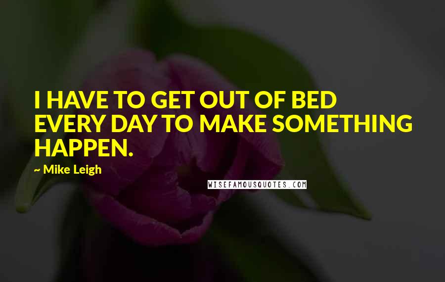 Mike Leigh Quotes: I HAVE TO GET OUT OF BED EVERY DAY TO MAKE SOMETHING HAPPEN.