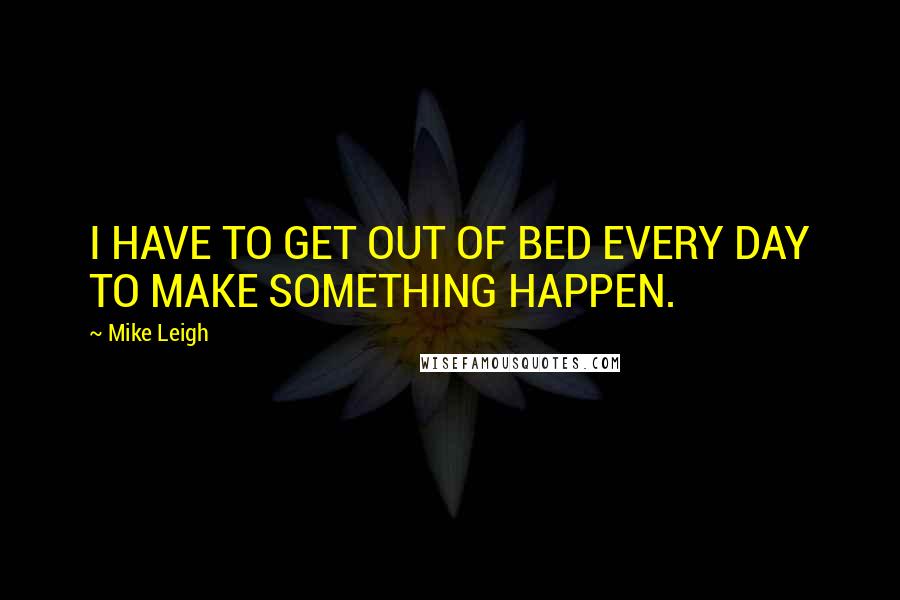 Mike Leigh Quotes: I HAVE TO GET OUT OF BED EVERY DAY TO MAKE SOMETHING HAPPEN.