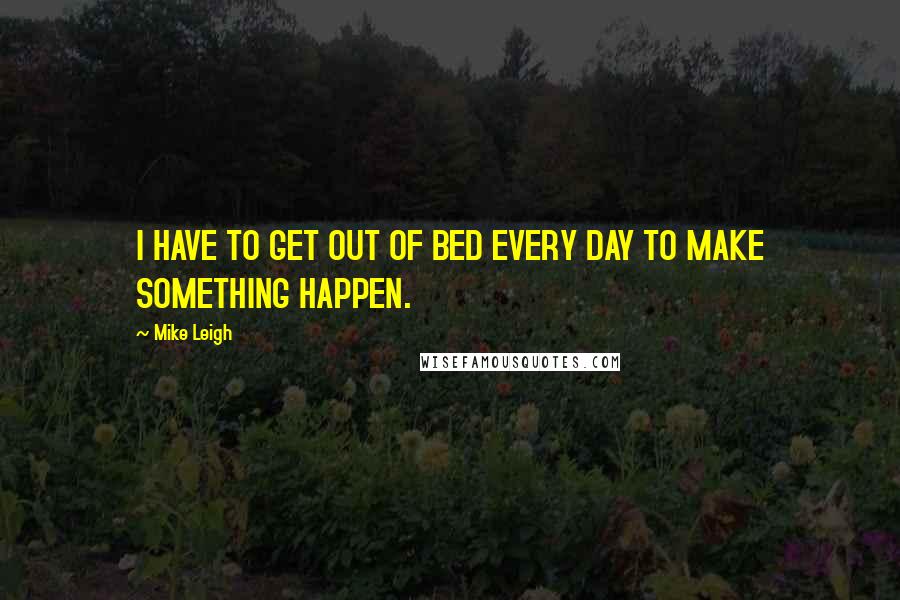 Mike Leigh Quotes: I HAVE TO GET OUT OF BED EVERY DAY TO MAKE SOMETHING HAPPEN.