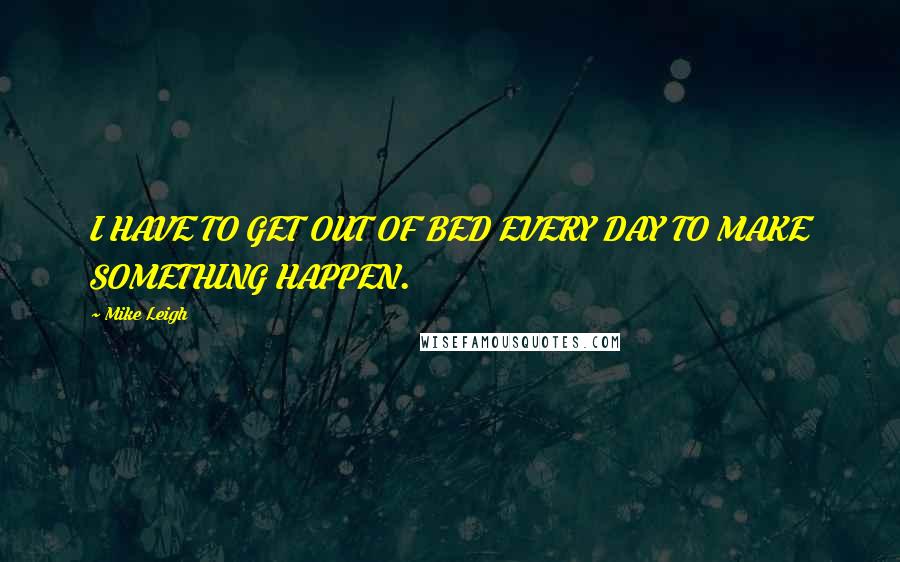 Mike Leigh Quotes: I HAVE TO GET OUT OF BED EVERY DAY TO MAKE SOMETHING HAPPEN.