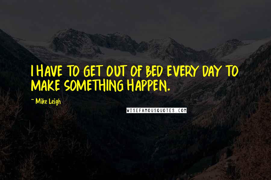 Mike Leigh Quotes: I HAVE TO GET OUT OF BED EVERY DAY TO MAKE SOMETHING HAPPEN.