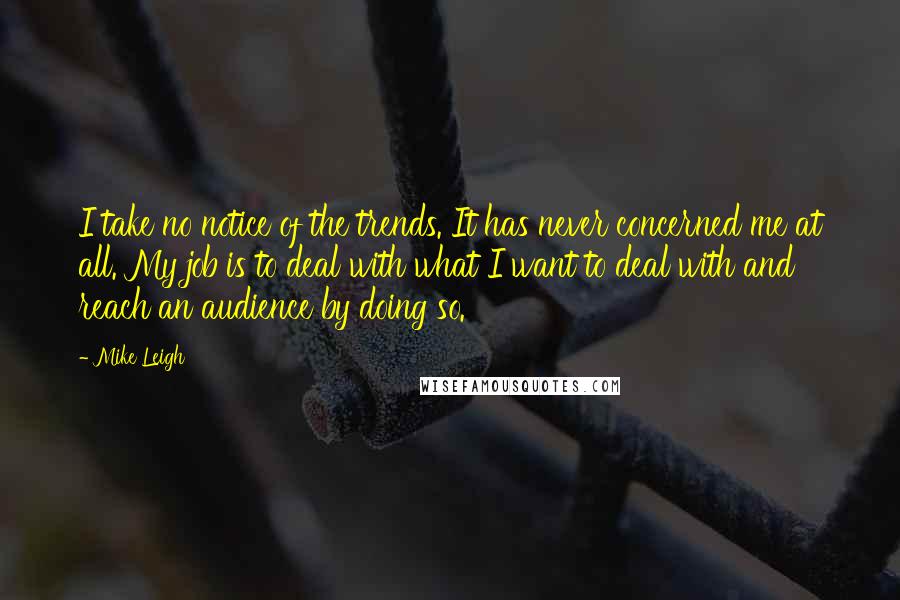 Mike Leigh Quotes: I take no notice of the trends. It has never concerned me at all. My job is to deal with what I want to deal with and reach an audience by doing so.