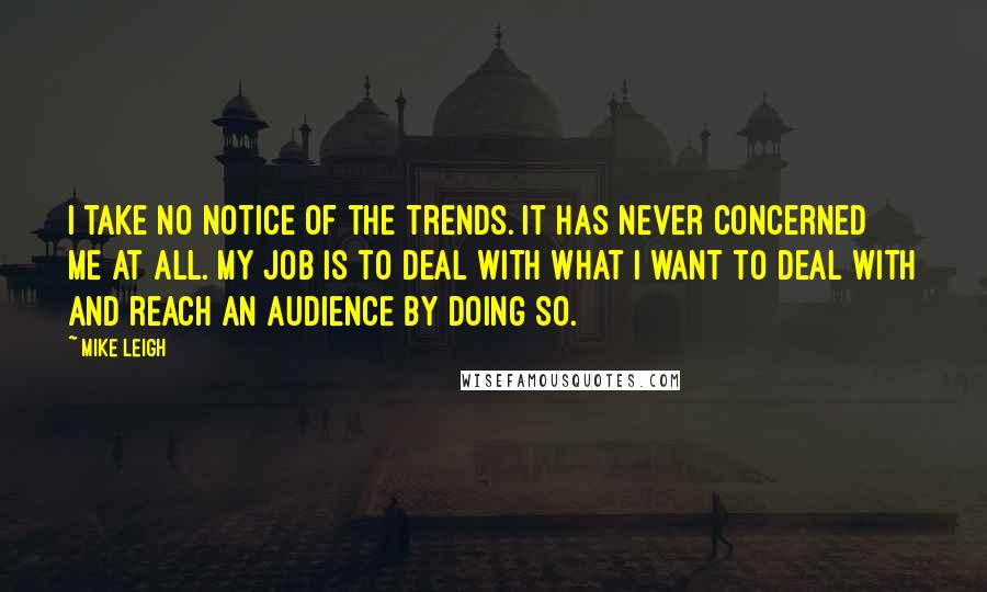 Mike Leigh Quotes: I take no notice of the trends. It has never concerned me at all. My job is to deal with what I want to deal with and reach an audience by doing so.