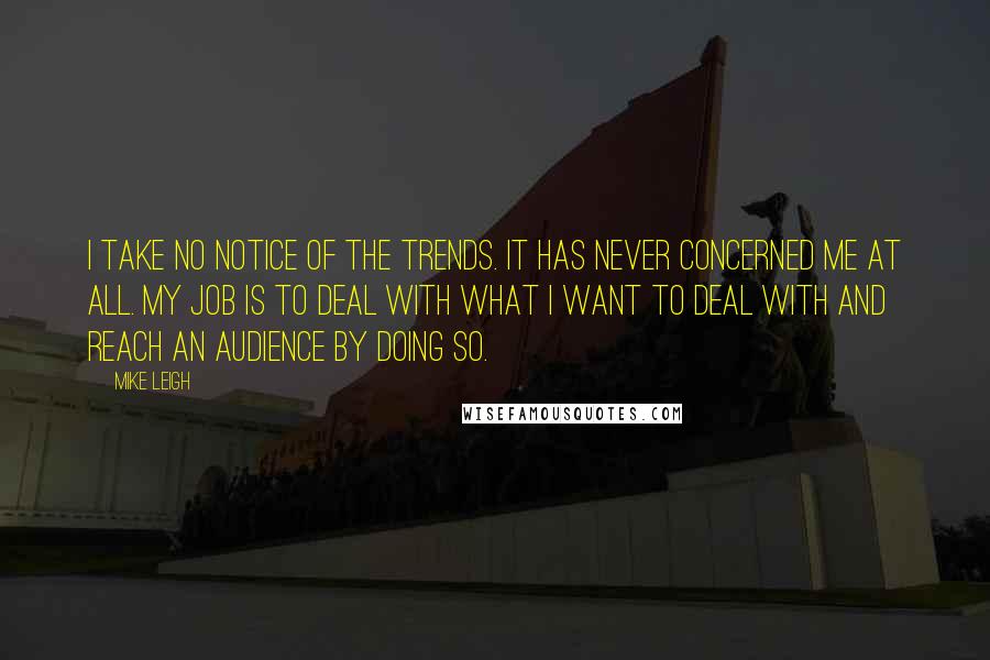 Mike Leigh Quotes: I take no notice of the trends. It has never concerned me at all. My job is to deal with what I want to deal with and reach an audience by doing so.