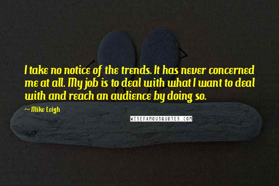 Mike Leigh Quotes: I take no notice of the trends. It has never concerned me at all. My job is to deal with what I want to deal with and reach an audience by doing so.