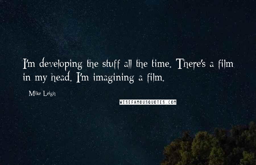 Mike Leigh Quotes: I'm developing the stuff all the time. There's a film in my head. I'm imagining a film.