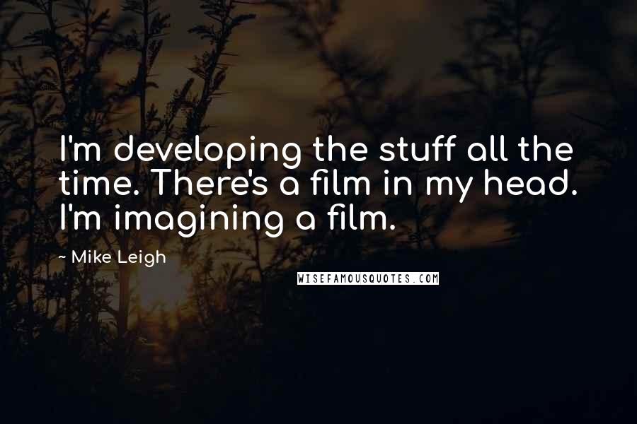 Mike Leigh Quotes: I'm developing the stuff all the time. There's a film in my head. I'm imagining a film.