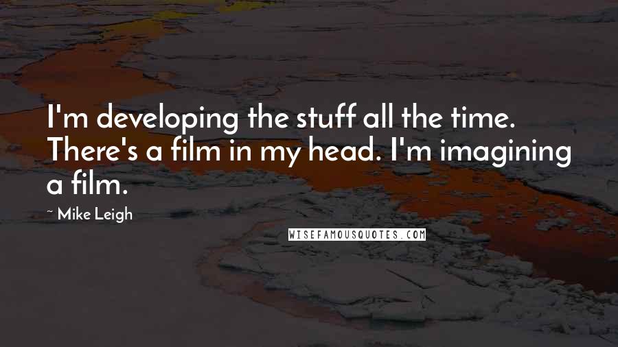 Mike Leigh Quotes: I'm developing the stuff all the time. There's a film in my head. I'm imagining a film.