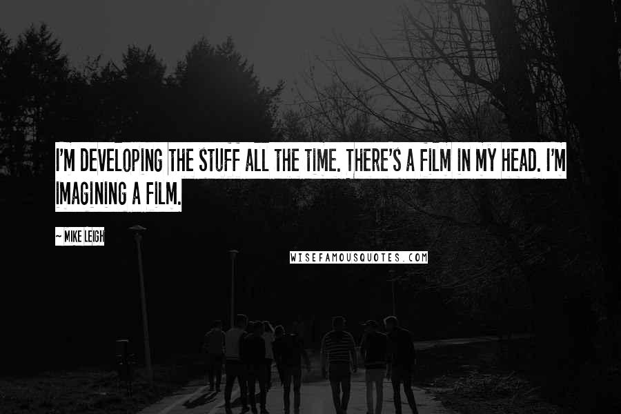 Mike Leigh Quotes: I'm developing the stuff all the time. There's a film in my head. I'm imagining a film.