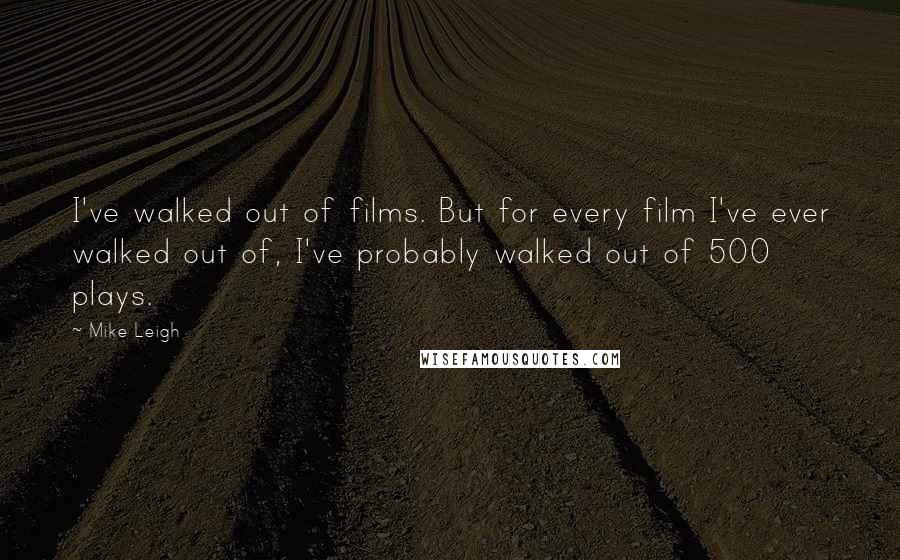 Mike Leigh Quotes: I've walked out of films. But for every film I've ever walked out of, I've probably walked out of 500 plays.