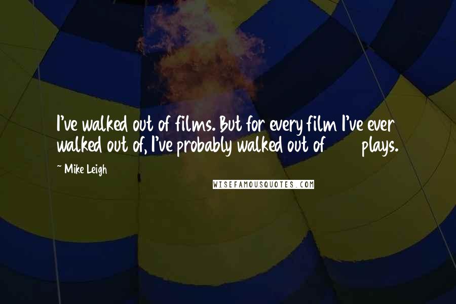 Mike Leigh Quotes: I've walked out of films. But for every film I've ever walked out of, I've probably walked out of 500 plays.