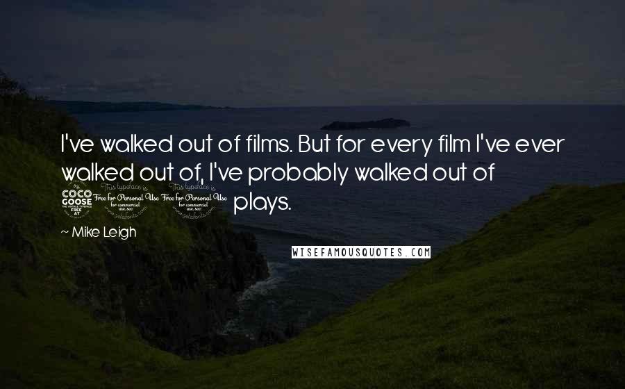 Mike Leigh Quotes: I've walked out of films. But for every film I've ever walked out of, I've probably walked out of 500 plays.