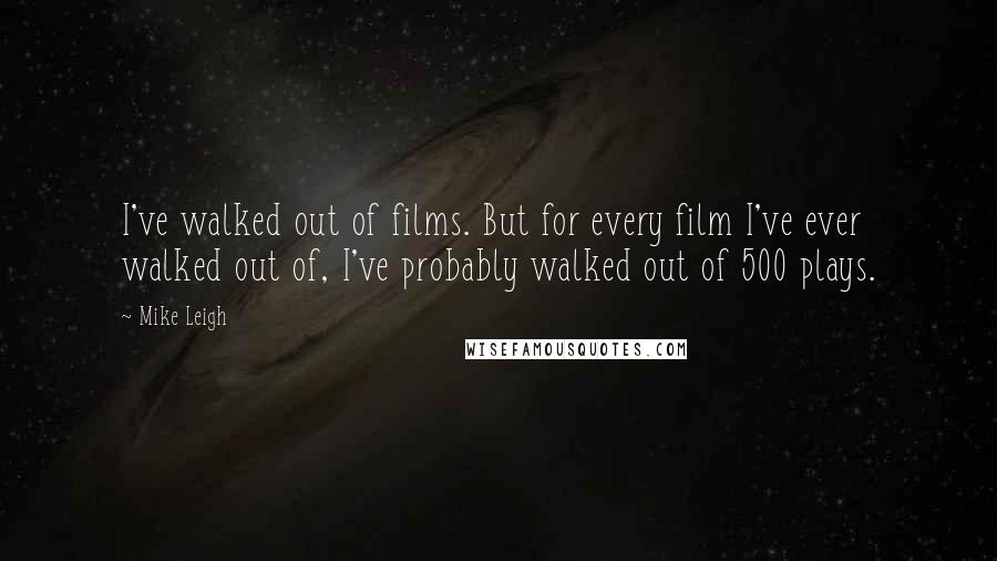 Mike Leigh Quotes: I've walked out of films. But for every film I've ever walked out of, I've probably walked out of 500 plays.