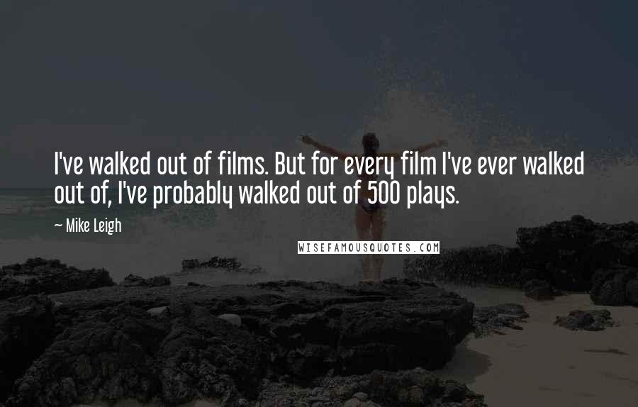 Mike Leigh Quotes: I've walked out of films. But for every film I've ever walked out of, I've probably walked out of 500 plays.