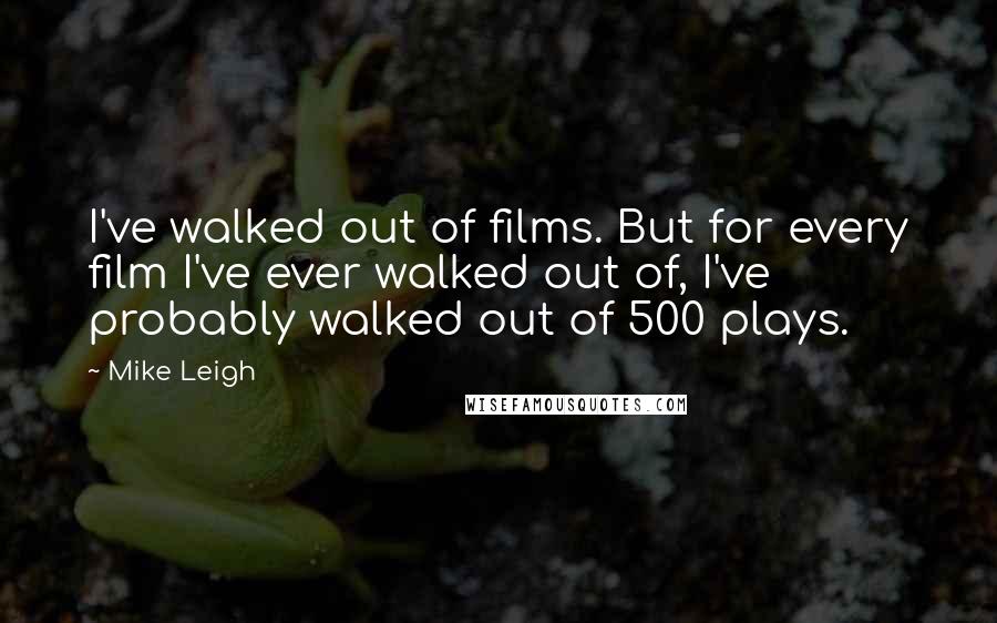 Mike Leigh Quotes: I've walked out of films. But for every film I've ever walked out of, I've probably walked out of 500 plays.