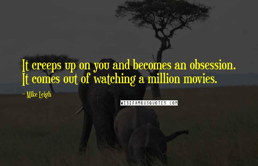 Mike Leigh Quotes: It creeps up on you and becomes an obsession. It comes out of watching a million movies.