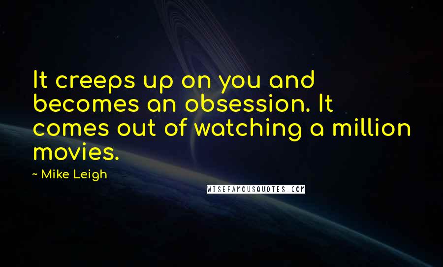 Mike Leigh Quotes: It creeps up on you and becomes an obsession. It comes out of watching a million movies.