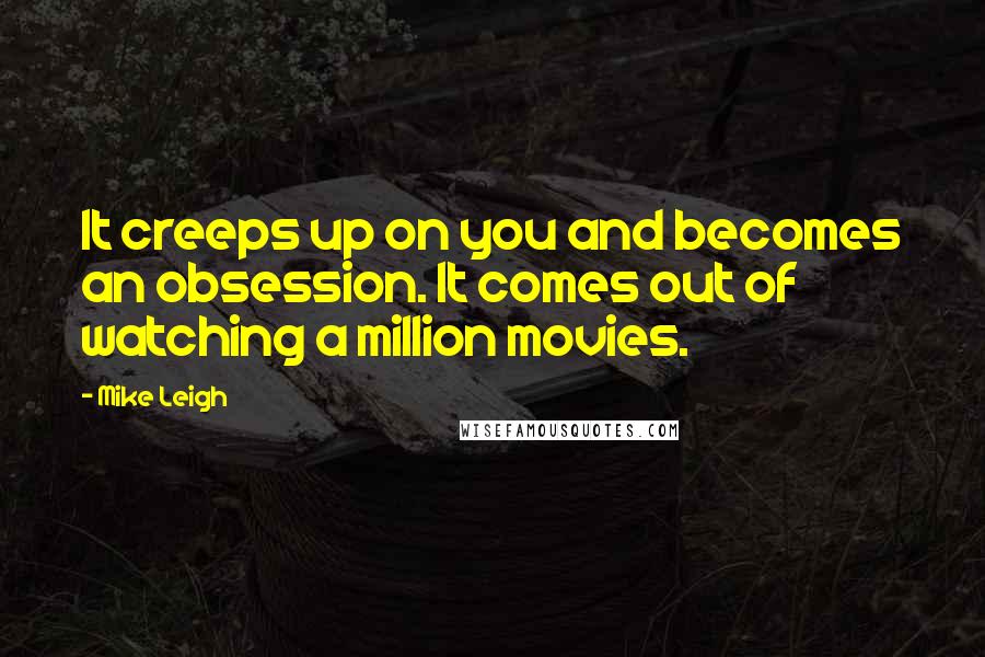 Mike Leigh Quotes: It creeps up on you and becomes an obsession. It comes out of watching a million movies.