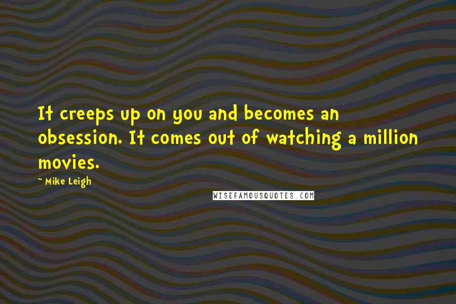 Mike Leigh Quotes: It creeps up on you and becomes an obsession. It comes out of watching a million movies.
