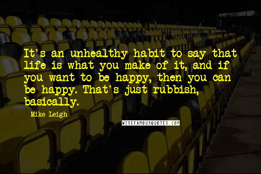 Mike Leigh Quotes: It's an unhealthy habit to say that life is what you make of it, and if you want to be happy, then you can be happy. That's just rubbish, basically.