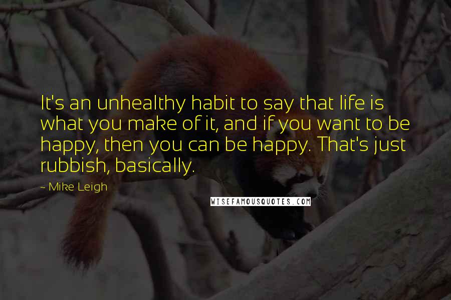 Mike Leigh Quotes: It's an unhealthy habit to say that life is what you make of it, and if you want to be happy, then you can be happy. That's just rubbish, basically.